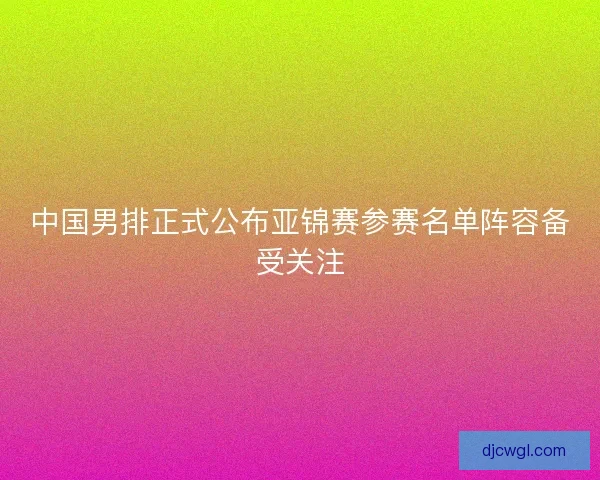 中国男排正式公布亚锦赛参赛名单阵容备受关注