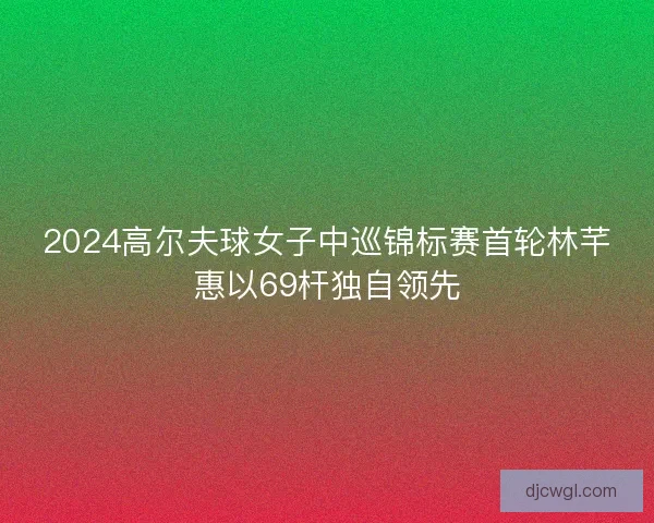 2024高尔夫球女子中巡锦标赛首轮林芊惠以69杆独自领先