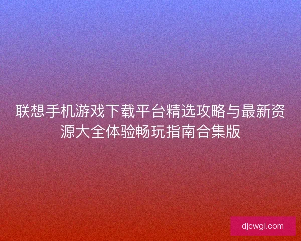 联想手机游戏下载平台精选攻略与最新资源大全体验畅玩指南合集版